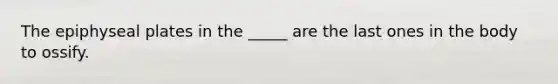The epiphyseal plates in the _____ are the last ones in the body to ossify.