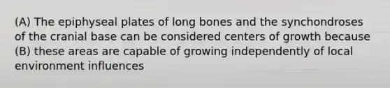 (A) The epiphyseal plates of long bones and the synchondroses of the cranial base can be considered centers of growth because (B) these areas are capable of growing independently of local environment influences