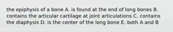 the epiphysis of a bone A. is found at the end of long bones B. contains the articular cartilage at joint articulations C. contains the diaphysis D. is the center of the long bone E. both A and B