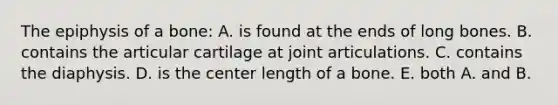 The epiphysis of a bone: A. is found at the ends of long bones. B. contains the articular cartilage at joint articulations. C. contains the diaphysis. D. is the center length of a bone. E. both A. and B.