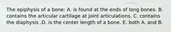 The epiphysis of a bone: A. is found at the ends of long bones. B. contains the articular cartilage at joint articulations. C. contains the diaphysis .D. is the center length of a bone. E. both A. and B.