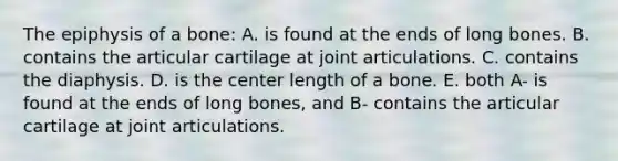 The epiphysis of a bone: A. is found at the ends of long bones. B. contains the articular cartilage at joint articulations. C. contains the diaphysis. D. is the center length of a bone. E. both A- is found at the ends of long bones, and B- contains the articular cartilage at joint articulations.