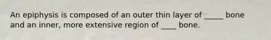 An epiphysis is composed of an outer thin layer of _____ bone and an inner, more extensive region of ____ bone.