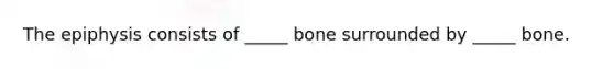 The epiphysis consists of _____ bone surrounded by _____ bone.