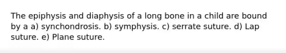 The epiphysis and diaphysis of a long bone in a child are bound by a a) synchondrosis. b) symphysis. c) serrate suture. d) Lap suture. e) Plane suture.