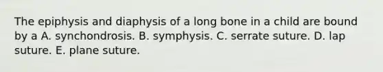 The epiphysis and diaphysis of a long bone in a child are bound by a A. synchondrosis. B. symphysis. C. serrate suture. D. lap suture. E. plane suture.