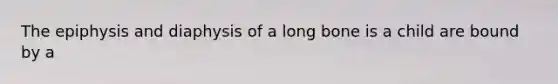 The epiphysis and diaphysis of a long bone is a child are bound by a