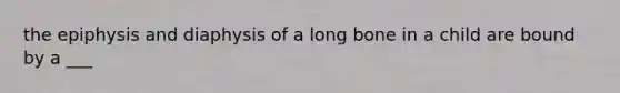 the epiphysis and diaphysis of a long bone in a child are bound by a ___