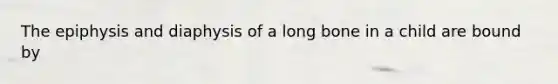 The epiphysis and diaphysis of a long bone in a child are bound by