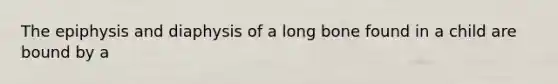 The epiphysis and diaphysis of a long bone found in a child are bound by a