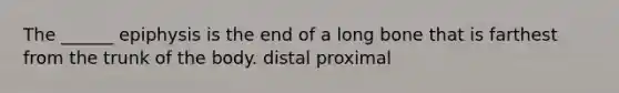 The ______ epiphysis is the end of a long bone that is farthest from the trunk of the body. distal proximal