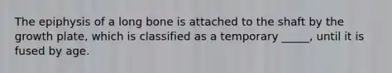 The epiphysis of a long bone is attached to the shaft by the growth plate, which is classified as a temporary _____, until it is fused by age.