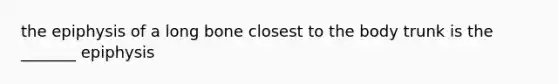 the epiphysis of a long bone closest to the body trunk is the _______ epiphysis