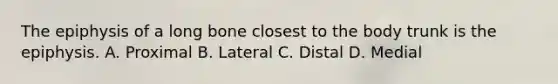 The epiphysis of a long bone closest to the body trunk is the epiphysis. A. Proximal B. Lateral C. Distal D. Medial