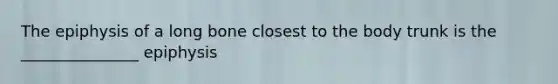 The epiphysis of a long bone closest to the body trunk is the _______________ epiphysis