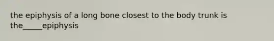 the epiphysis of a long bone closest to the body trunk is the_____epiphysis