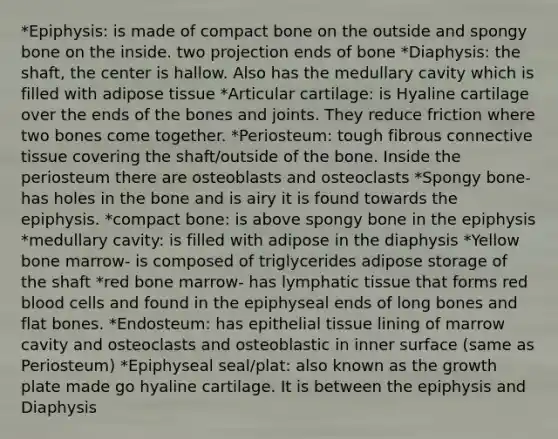 *Epiphysis: is made of compact bone on the outside and spongy bone on the inside. two projection ends of bone *Diaphysis: the shaft, the center is hallow. Also has the medullary cavity which is filled with adipose tissue *Articular cartilage: is Hyaline cartilage over the ends of the bones and joints. They reduce friction where two bones come together. *Periosteum: tough fibrous <a href='https://www.questionai.com/knowledge/kYDr0DHyc8-connective-tissue' class='anchor-knowledge'>connective tissue</a> covering the shaft/outside of the bone. Inside the periosteum there are osteoblasts and osteoclasts *Spongy bone- has holes in the bone and is airy it is found towards the epiphysis. *compact bone: is above spongy bone in the epiphysis *medullary cavity: is filled with adipose in the diaphysis *Yellow bone marrow- is composed of triglycerides adipose storage of the shaft *red bone marrow- has lymphatic tissue that forms red blood cells and found in the epiphyseal ends of long bones and flat bones. *Endosteum: has <a href='https://www.questionai.com/knowledge/k7dms5lrVY-epithelial-tissue' class='anchor-knowledge'>epithelial tissue</a> lining of marrow cavity and osteoclasts and osteoblastic in inner surface (same as Periosteum) *Epiphyseal seal/plat: also known as the growth plate made go hyaline cartilage. It is between the epiphysis and Diaphysis