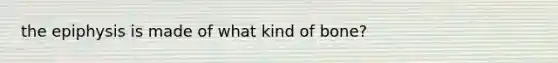 the epiphysis is made of what kind of bone?