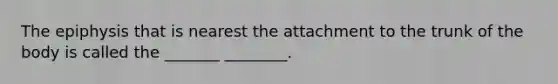 The epiphysis that is nearest the attachment to the trunk of the body is called the _______ ________.