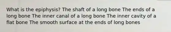 What is the epiphysis? The shaft of a long bone The ends of a long bone The inner canal of a long bone The inner cavity of a flat bone The smooth surface at the ends of long bones