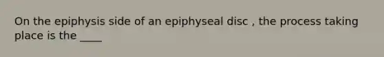 On the epiphysis side of an epiphyseal disc , the process taking place is the ____