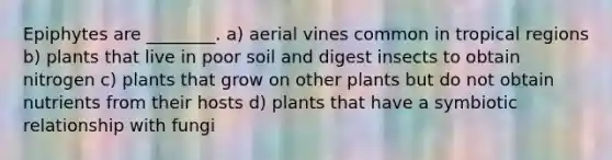 Epiphytes are ________. a) aerial vines common in tropical regions b) plants that live in poor soil and digest insects to obtain nitrogen c) plants that grow on other plants but do not obtain nutrients from their hosts d) plants that have a symbiotic relationship with fungi