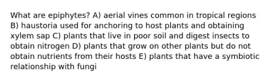 What are epiphytes? A) aerial vines common in tropical regions B) haustoria used for anchoring to host plants and obtaining xylem sap C) plants that live in poor soil and digest insects to obtain nitrogen D) plants that grow on other plants but do not obtain nutrients from their hosts E) plants that have a symbiotic relationship with fungi