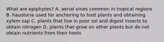 What are epiphytes? A. aerial vines common in tropical regions B. haustoria used for anchoring to host plants and obtaining xylem sap C. plants that live in poor sol and digest insects to obtain nitrogen D. plants that grow on other plants but do not obtain nutrients from their hosts