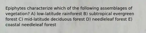 Epiphytes characterize which of the following assemblages of vegetation? A) low-latitude rainforest B) subtropical evergreen forest C) mid-latitude deciduous forest D) needleleaf forest E) coastal needleleaf forest