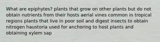 What are epiphytes? plants that grow on other plants but do not obtain nutrients from their hosts aerial vines common in tropical regions plants that live in poor soil and digest insects to obtain nitrogen haustoria used for anchoring to host plants and obtaining xylem sap