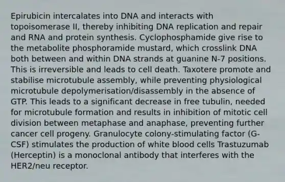 Epirubicin intercalates into DNA and interacts with topoisomerase II, thereby inhibiting DNA replication and repair and RNA and protein synthesis. Cyclophosphamide give rise to the metabolite phosphoramide mustard, which crosslink DNA both between and within DNA strands at guanine N-7 positions. This is irreversible and leads to cell death. Taxotere promote and stabilise microtubule assembly, while preventing physiological microtubule depolymerisation/disassembly in the absence of GTP. This leads to a significant decrease in free tubulin, needed for microtubule formation and results in inhibition of mitotic cell division between metaphase and anaphase, preventing further cancer cell progeny. Granulocyte colony-stimulating factor (G-CSF) stimulates the production of white blood cells Trastuzumab (Herceptin) is a monoclonal antibody that interferes with the HER2/neu receptor.