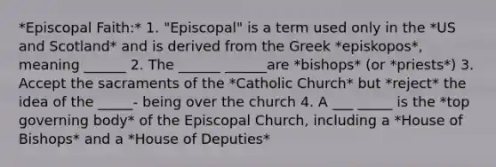 *Episcopal Faith:* 1. "Episcopal" is a term used only in the *US and Scotland* and is derived from the Greek *episkopos*, meaning ______ 2. The ______ ______are *bishops* (or *priests*) 3. Accept the sacraments of the *Catholic Church* but *reject* the idea of the _____- being over the church 4. A ___ _____ is the *top governing body* of the Episcopal Church, including a *House of Bishops* and a *House of Deputies*