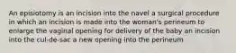 An episiotomy is an incision into the navel a surgical procedure in which an incision is made into the woman's perineum to enlarge the vaginal opening for delivery of the baby an incision into the cul-de-sac a new opening into the perineum