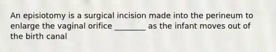 An episiotomy is a surgical incision made into the perineum to enlarge the vaginal orifice ________ as the infant moves out of the birth canal