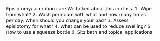 Episiotomy/laceration care We talked about this in class. 1. Wipe from what? 2. Wash perineum with what and how many times per day. When should you change your pad? 3. Assess episiotomy for what? 4. What can be used to reduce swelling? 5. How to use a squeeze bottle 6. Sitz bath and topical applications