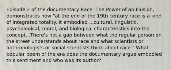 Episode 2 of the documentary Race: The Power of an Illusion, demonstrates how "at the end of the 19th century race is a kind of integrated totality. It embodied ...cultural, linguistic, psychological, moral, and biological characteristics into the concept...There's not a gap between what the regular person on the street understands about race and what scientists or anthropologists or social scientists think about race." What popular poem of the era does the documentary argue embodied this sentiment and who was its author?