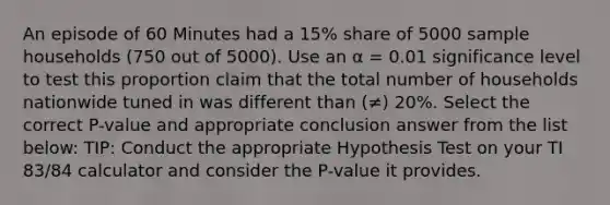 An episode of 60 Minutes had a 15% share of 5000 sample households (750 out of 5000). Use an α = 0.01 significance level to test this proportion claim that the total number of households nationwide tuned in was different than (≠) 20%. Select the correct P-value and appropriate conclusion answer from the list below: TIP: Conduct the appropriate Hypothesis Test on your TI 83/84 calculator and consider the P-value it provides.