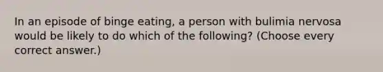 In an episode of binge eating, a person with bulimia nervosa would be likely to do which of the following? (Choose every correct answer.)