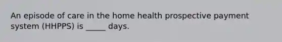 An episode of care in the home health prospective payment system (HHPPS) is _____ days.