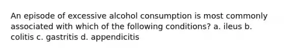 An episode of excessive alcohol consumption is most commonly associated with which of the following conditions? a. ileus b. colitis c. gastritis d. appendicitis