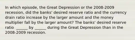 In which​ episode, the Great Depression or the 2008-2009 ​recession, did the​ banks' desired reserve ratio and the currency drain ratio increase by the larger amount and the money multiplier fall by the larger​ amount? The​ banks' desired reserve ratio ​ ______ by​ ______ during the Great Depression than in the 2008-2009 recession.