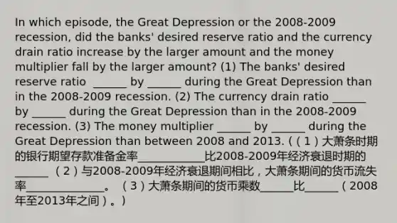 In which​ episode, the Great Depression or the 2008-2009 ​recession, did the​ banks' desired reserve ratio and the currency drain ratio increase by the larger amount and the money multiplier fall by the larger​ amount? (1) The​ banks' desired reserve ratio ​ ______ by​ ______ during the Great Depression than in the 2008-2009 recession. (2) The currency drain ratio​ ______ by​ ______ during the Great Depression than in the 2008-2009 recession. (3) The money multiplier​ ______ by​ ______ during the Great Depression than between 2008 and 2013. (（1）大萧条时期的银行期望存款准备金率____________比2008-2009年经济衰退时期的______ （2）与2008-2009年经济衰退期间相比，大萧条期间的货币流失率______________。 （3）大萧条期间的货币乘数______比______（2008年至2013年之间）。)