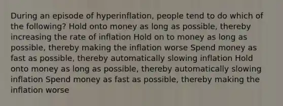 During an episode of hyperinflation, people tend to do which of the following? Hold onto money as long as possible, thereby increasing the rate of inflation Hold on to money as long as possible, thereby making the inflation worse Spend money as fast as possible, thereby automatically slowing inflation Hold onto money as long as possible, thereby automatically slowing inflation Spend money as fast as possible, thereby making the inflation worse