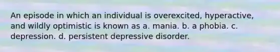 An episode in which an individual is overexcited, hyperactive, and wildly optimistic is known as a. mania. b. a phobia. c. depression. d. persistent depressive disorder.