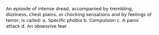 An episode of intense dread, accompanied by trembling, dizziness, chest plains, or chocking sensations and by feelings of terror, is called: a. Specific phobia b. Compulsion c. A panic attack d. An obsessive fear