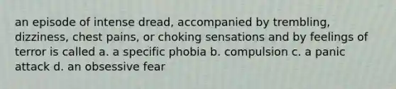 an episode of intense dread, accompanied by trembling, dizziness, chest pains, or choking sensations and by feelings of terror is called a. a specific phobia b. compulsion c. a panic attack d. an obsessive fear