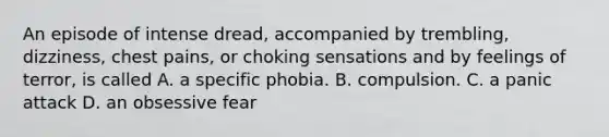 An episode of intense dread, accompanied by trembling, dizziness, chest pains, or choking sensations and by feelings of terror, is called A. a specific phobia. B. compulsion. C. a panic attack D. an obsessive fear