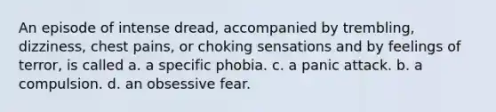 An episode of intense dread, accompanied by trembling, dizziness, chest pains, or choking sensations and by feelings of terror, is called a. a specific phobia. c. a panic attack. b. a compulsion. d. an obsessive fear.