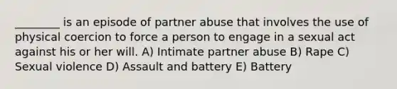 ________ is an episode of partner abuse that involves the use of physical coercion to force a person to engage in a sexual act against his or her will. A) Intimate partner abuse B) Rape C) Sexual violence D) Assault and battery E) Battery