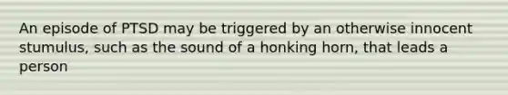 An episode of PTSD may be triggered by an otherwise innocent stumulus, such as the sound of a honking horn, that leads a person